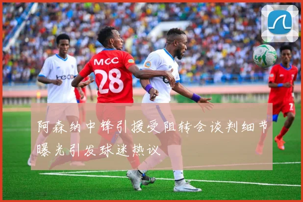 阿森纳中锋引援受阻转会谈判细节曝光引发球迷热议