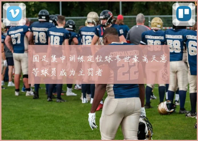 国足集中训练定位球韦世豪高天意等球员成为主罚者