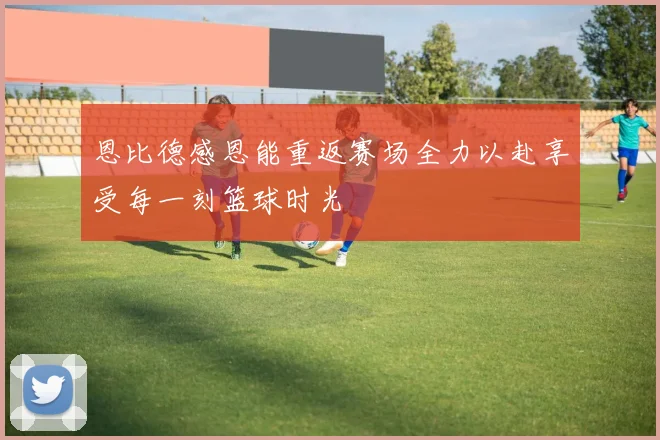 恩比德感恩能重返赛场全力以赴享受每一刻篮球时光