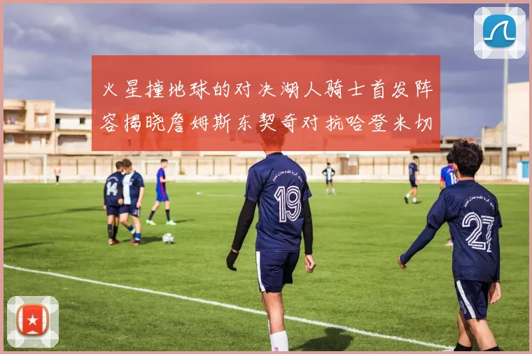 火星撞地球的对决湖人骑士首发阵容揭晓詹姆斯东契奇对抗哈登米切尔阿伦回归
