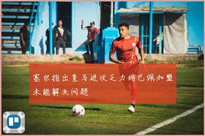 塞尔指出皇马进攻乏力姆巴佩加盟未能解决问题