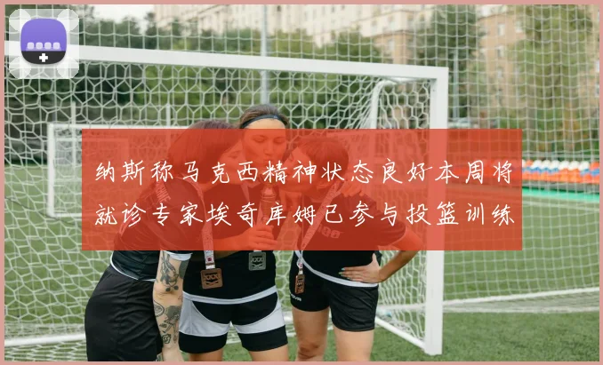 纳斯称马克西精神状态良好本周将就诊专家埃奇库姆已参与投篮训练