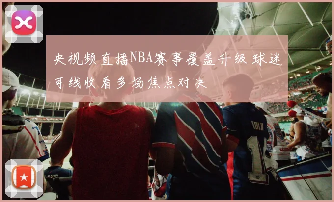 央视频直播NBA赛事覆盖升级 球迷可线收看多场焦点对决