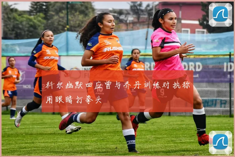科尔幽默回应曾与乔丹训练对抗称用眼睛打拳头
