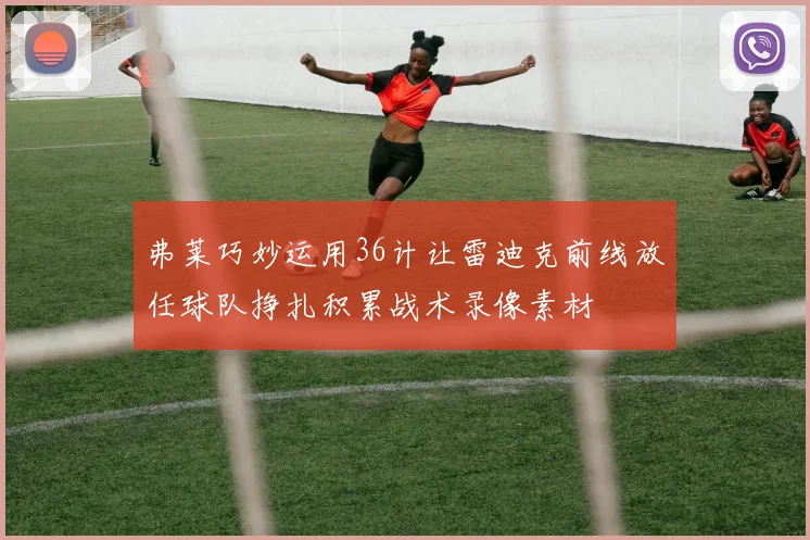 弗莱巧妙运用36计让雷迪克前线放任球队挣扎积累战术录像素材